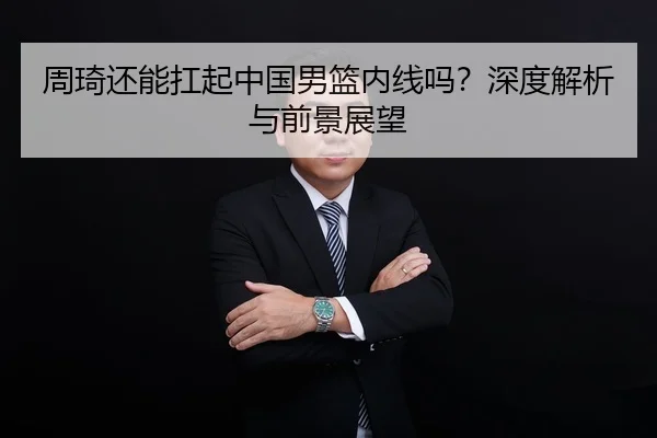 周琦还能扛起中国男篮内线吗？深度解析与前景展望